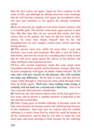 then his lust comes up again. Again he lives contrary to the
order of life, and although he already discovers clear warnings
that he will become seriously sick again, he nevertheless does
not care and continues to sin against his already weakened
nature.
[5] So by necessity he caught an even more serious sickness and
is in terrible pain. The doctors come back again and try to heal
him. But this time they do not succeed that easily, and they
advice him to be patient, for since he did not listen to their
advice, he must now blame himself that by his old
thoughtlessness he now caught a much more serious and long
lasting disease.
[6] This person must now suffer for more than 1 year and
becomes very weak and desperate. But after a year he feels a
little better, and now he swears by everything that is holy to him
that he will never again ignore the advice of the doctors and
other intelligent and experienced men.
[7] Yes, this second experience made this man much more
reasonable and more careful, and he becomes stronger. But once
he feels completely well again, he thinks within himself: ‘O, if I
only once will give myself an old pleasure, this will certainly
not make any difference.’ So he does it once, and this time he
comes safely through it. And since he came safely through it this
time, he thinks again: ‘Well now, since nothing went wrong, it
certainly will not harm me a second and a third time.’ And so he
sins a second, third and also a fourth time.
[8] And look, the old sickness throws him on his bed again for a
few years, and no doctor is capable anymore to help him as the
first and the second time.
[9] After 4 long years of terrible suffering, it becomes easier for
him, more because he became used to the suffering than because
of the medicines. And only now he realizes that his terrible
suffering is a mercy from God by which he could be healed of
all his carelessness, and by that he was able to make his soul
more pure and more pleasing to God, because by the suffering

230
 