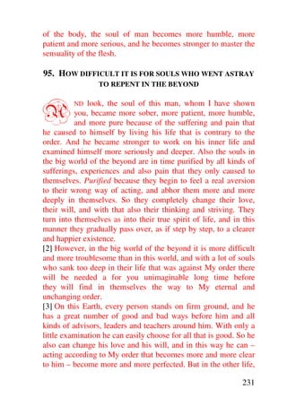 of the body, the soul of man becomes more humble, more
patient and more serious, and he becomes stronger to master the
sensuality of the flesh.

95. HOW DIFFICULT IT IS FOR SOULS WHO WENT ASTRAY
                 TO REPENT IN THE BEYOND



A        ND   look, the soul of this man, whom I have shown
          you, became more sober, more patient, more humble,
          and more pure because of the suffering and pain that
he caused to himself by living his life that is contrary to the
order. And he became stronger to work on his inner life and
examined himself more seriously and deeper. Also the souls in
the big world of the beyond are in time purified by all kinds of
sufferings, experiences and also pain that they only caused to
themselves. Purified because they begin to feel a real aversion
to their wrong way of acting, and abhor them more and more
deeply in themselves. So they completely change their love,
their will, and with that also their thinking and striving. They
turn into themselves as into their true spirit of life, and in this
manner they gradually pass over, as if step by step, to a clearer
and happier existence.
[2] However, in the big world of the beyond it is more difficult
and more troublesome than in this world, and with a lot of souls
who sank too deep in their life that was against My order there
will be needed a for you unimaginable long time before
they will find in themselves the way to My eternal and
unchanging order.
[3] On this Earth, every person stands on firm ground, and he
has a great number of good and bad ways before him and all
kinds of advisors, leaders and teachers around him. With only a
little examination he can easily choose for all that is good. So he
also can change his love and his will, and in this way he can –
acting according to My order that becomes more and more clear
to him – become more and more perfected. But in the other life,

                                                               231
 