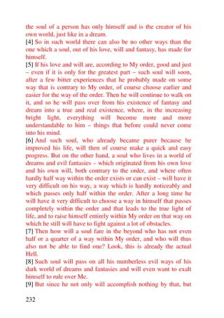 the soul of a person has only himself and is the creator of his
own world, just like in a dream.
[4] So in such world there can also be no other ways than the
one which a soul, out of his love, will and fantasy, has made for
himself.
[5] If his love and will are, according to My order, good and just
– even if it is only for the greatest part – such soul will soon,
after a few bitter experiences that he probably made on some
way that is contrary to My order, of course choose earlier and
easier for the way of the order. Then he will continue to walk on
it, and so he will pass over from his existence of fantasy and
dream into a true and real existence, where, in the increasing
bright light, everything will become more and more
understandable to him – things that before could never come
into his mind.
[6] And such soul, who already became purer because he
improved his life, will then of course make a quick and easy
progress. But on the other hand, a soul who lives in a world of
dreams and evil fantasies – which originated from his own love
and his own will, both contrary to the order, and where often
hardly half way within the order exists or can exist – will have it
very difficult on his way, a way which is hardly noticeably and
which passes only half within the order. After a long time he
will have it very difficult to choose a way in himself that passes
completely within the order and that leads to the true light of
life, and to raise himself entirely within My order on that way on
which he still will have to fight against a lot of obstacles.
[7] Then how will a soul fare in the beyond who has not even
half or a quarter of a way within My order, and who will thus
also not be able to find one? Look, this is already the actual
Hell.
[8] Such soul will pass on all his numberless evil ways of his
dark world of dreams and fantasies and will even want to exalt
himself to rule over Me.
[9] But since he not only will accomplish nothing by that, but

232
 