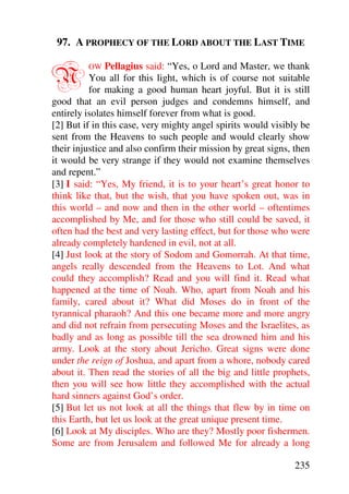 97. A PROPHECY OF THE LORD ABOUT THE LAST TIME


N        OW    Pellagius said: “Yes, o Lord and Master, we thank
          You all for this light, which is of course not suitable
          for making a good human heart joyful. But it is still
good that an evil person judges and condemns himself, and
entirely isolates himself forever from what is good.
[2] But if in this case, very mighty angel spirits would visibly be
sent from the Heavens to such people and would clearly show
their injustice and also confirm their mission by great signs, then
it would be very strange if they would not examine themselves
and repent.”
[3] I said: “Yes, My friend, it is to your heart’s great honor to
think like that, but the wish, that you have spoken out, was in
this world – and now and then in the other world – oftentimes
accomplished by Me, and for those who still could be saved, it
often had the best and very lasting effect, but for those who were
already completely hardened in evil, not at all.
[4] Just look at the story of Sodom and Gomorrah. At that time,
angels really descended from the Heavens to Lot. And what
could they accomplish? Read and you will find it. Read what
happened at the time of Noah. Who, apart from Noah and his
family, cared about it? What did Moses do in front of the
tyrannical pharaoh? And this one became more and more angry
and did not refrain from persecuting Moses and the Israelites, as
badly and as long as possible till the sea drowned him and his
army. Look at the story about Jericho. Great signs were done
under the reign of Joshua, and apart from a whore, nobody cared
about it. Then read the stories of all the big and little prophets,
then you will see how little they accomplished with the actual
hard sinners against God’s order.
[5] But let us not look at all the things that flew by in time on
this Earth, but let us look at the great unique present time.
[6] Look at My disciples. Who are they? Mostly poor fishermen.
Some are from Jerusalem and followed Me for already a long

                                                               235
 