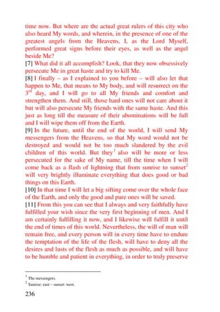 time now. But where are the actual great rulers of this city who
also heard My words, and wherein, in the presence of one of the
greatest angels from the Heavens, I, as the Lord Myself,
performed great signs before their eyes, as well as the angel
beside Me?
[7] What did it all accomplish? Look, that they now obsessively
persecute Me in great haste and try to kill Me.
[8] I finally – as I explained to you before – will also let that
happen to Me, that means to My body, and will resurrect on the
3rd day, and I will go to all My friends and comfort and
strengthen them. And still, those hard ones will not care about it
but will also persecute My friends with the same haste. And this
just as long till the measure of their abominations will be full
and I will wipe them off from the Earth.
[9] In the future, until the end of the world, I will send My
messengers from the Heavens, so that My word would not be
destroyed and would not be too much slandered by the evil
children of this world. But they 1 also will be more or less
persecuted for the sake of My name, till the time when I will
come back as a flash of lightning that from sunrise to sunset2
will very brightly illuminate everything that does good or bad
things on this Earth.
[10] In that time I will let a big sifting come over the whole face
of the Earth, and only the good and pure ones will be saved.
[11] From this you can see that I always and very faithfully have
fulfilled your wish since the very first beginning of men. And I
am certainly fulfilling it now, and I likewise will fulfill it until
the end of times of this world. Nevertheless, the will of man will
remain free, and every person will in every time have to endure
the temptation of the life of the flesh, will have to deny all the
desires and lusts of the flesh as much as possible, and will have
to be humble and patient in everything, in order to truly preserve

1
    The messengers.
2
    Sunrise: east – sunset: west.

236
 