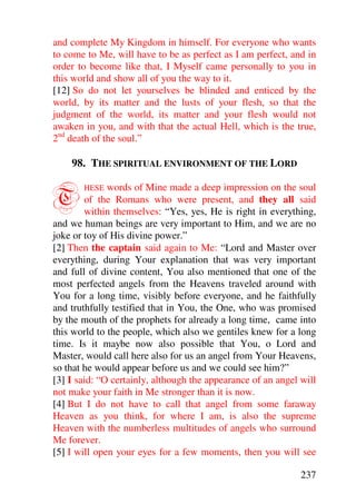 and complete My Kingdom in himself. For everyone who wants
to come to Me, will have to be as perfect as I am perfect, and in
order to become like that, I Myself came personally to you in
this world and show all of you the way to it.
[12] So do not let yourselves be blinded and enticed by the
world, by its matter and the lusts of your flesh, so that the
judgment of the world, its matter and your flesh would not
awaken in you, and with that the actual Hell, which is the true,
2nd death of the soul.”

    98. THE SPIRITUAL ENVIRONMENT OF THE LORD


T      HESE   words of Mine made a deep impression on the soul
        of the Romans who were present, and they all said
        within themselves: “Yes, yes, He is right in everything,
and we human beings are very important to Him, and we are no
joke or toy of His divine power.”
[2] Then the captain said again to Me: “Lord and Master over
everything, during Your explanation that was very important
and full of divine content, You also mentioned that one of the
most perfected angels from the Heavens traveled around with
You for a long time, visibly before everyone, and he faithfully
and truthfully testified that in You, the One, who was promised
by the mouth of the prophets for already a long time, came into
this world to the people, which also we gentiles knew for a long
time. Is it maybe now also possible that You, o Lord and
Master, would call here also for us an angel from Your Heavens,
so that he would appear before us and we could see him?”
[3] I said: “O certainly, although the appearance of an angel will
not make your faith in Me stronger than it is now.
[4] But I do not have to call that angel from some faraway
Heaven as you think, for where I am, is also the supreme
Heaven with the numberless multitudes of angels who surround
Me forever.
[5] I will open your eyes for a few moments, then you will see

                                                              237
 