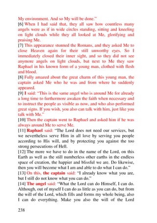 My environment. And so My will be done.”
[6] When I had said that, they all saw how countless many
angels were as if in wide circles standing, sitting and kneeling
on light clouds while they all looked at Me, glorifying and
praising Me.
[7] This appearance stunned the Romans, and they asked Me to
close Heaven again for their still unworthy eyes. So I
immediately closed their inner sight, and so they did not see
anymore angels on light clouds, but next to Me they saw
Raphael in his known form of a young man, clothed with flesh
and blood.
[8] Fully amazed about the great charm of this young man, the
captain asked Me who he was and from where he suddenly
appeared.
[9] I said: “This is the same angel who is around Me for already
a long time to furthermore awaken the faith when necessary and
to instruct the people as visible as now, and who also performed
great signs. If you wish, you also can talk with him, just like you
talk with Me.”
[10] Then the captain went to Raphael and asked him if he was
always around Me to serve Me.
[11] Raphael said: “The Lord does not need our services, but
we nevertheless serve Him in all love by serving you people
according to His will, and by protecting you against the too
strong persecutions of Hell.
[12] The more we have to do in the name of the Lord, on this
Earth as well as the still numberless other earths in the endless
space of creation, the happier and blissful we are. Do likewise,
then you will become what I am and able to do what I can do.”
[13] On this, the captain said: “I already know what you are,
but I still do not know what you can do.”
[14] The angel said: “What the Lord can do Himself, I can do.
Although, out of myself I can do as little as you can do, but from
the will of the Lord, which fills and forms my whole being, also
I can do everything. Make you also the will of the Lord

238
 