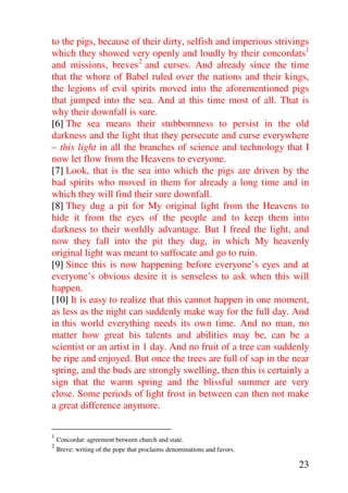to the pigs, because of their dirty, selfish and imperious strivings
which they showed very openly and loudly by their concordats1
and missions, breves 2 and curses. And already since the time
that the whore of Babel ruled over the nations and their kings,
the legions of evil spirits moved into the aforementioned pigs
that jumped into the sea. And at this time most of all. That is
why their downfall is sure.
[6] The sea means their stubbornness to persist in the old
darkness and the light that they persecute and curse everywhere
– this light in all the branches of science and technology that I
now let flow from the Heavens to everyone.
[7] Look, that is the sea into which the pigs are driven by the
bad spirits who moved in them for already a long time and in
which they will find their sure downfall.
[8] They dug a pit for My original light from the Heavens to
hide it from the eyes of the people and to keep them into
darkness to their worldly advantage. But I freed the light, and
now they fall into the pit they dug, in which My heavenly
original light was meant to suffocate and go to ruin.
[9] Since this is now happening before everyone’s eyes and at
everyone’s obvious desire it is senseless to ask when this will
happen.
[10] It is easy to realize that this cannot happen in one moment,
as less as the night can suddenly make way for the full day. And
in this world everything needs its own time. And no man, no
matter how great his talents and abilities may be, can be a
scientist or an artist in 1 day. And no fruit of a tree can suddenly
be ripe and enjoyed. But once the trees are full of sap in the near
spring, and the buds are strongly swelling, then this is certainly a
sign that the warm spring and the blissful summer are very
close. Some periods of light frost in between can then not make
a great difference anymore.

1
    Concordat: agreement between church and state.
2
    Breve: writing of the pope that proclaims denominations and favors.

                                                                          23
 