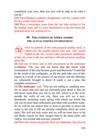 completely your own, then you also will be able to do what I
can do.”
[15] Then Raphael suddenly disappeared, and the captain took
his few words well at heart.
[16] Then a messenger came from the inn who invited us for
the midday meal, and we went immediately to the inn where the
prepared meal was waiting for us.

           99. THE CITIZENS OF APHEK ADMIRE
           THE ACTUAL FERTILE ENVIRONMENT



A        FTER   we partook of the well-prepared midday meal, at
           which also the gentile priests took part, who stayed
           behind in the inn, several other prominent inhabitants
of this city came to the inn, and these still did not know anything
about Me.
[2] And one of them said in full amazement to the innkeeper
(a citizen): “Do you still not know that the whole wide
environment of this city became green and blossoms? Could that
be the result of the earthquake, or did the gods take care of this
region as a result of the prayers of our priests and the offerings
we voluntarily brought to them? It really is not a joke, but
complete seriousness.”
[3] The innkeeper said: “You are not telling us anything new,
for we knew that also and are extremely glad about it. But we
still know more than you. Go to my hill, which is in the west,
outside the walls of our city, there you will see a new,
abundantly streaming water spring with which our whole big
city can be more than sufficiently provided with excellent water.
So we will do our utmost best as soon as possible to direct the
water to the city to fill our already completely dried up water
tanks. We will not lack water and we will no more have to let
our flocks search for their meager feed in the deep clefts and
valleys. Go outside and convince yourself.”
[4] When the citizens heard this from our innkeeper, they bowed

                                                               239
 