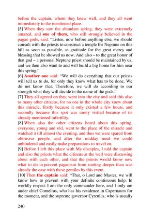 before the captain, whom they knew well, and they all went
immediately to the mentioned place.
[5] When they saw the abundant spring, they were extremely
amazed, and one of them, who still strongly believed in the
pagan gods, said: “Listen, now before anything else, we should
consult with the priests to construct a temple for Neptune on this
hill as soon as possible, as gratitude for the great mercy and
blessing that he showed us now. And also – to the great honor of
that god – a personal Neptune priest should be maintained by us,
and we then also want to and will build a big home for him near
this spring.”
[6] Another one said: “We will do everything that our priests
will tell us to do, for only they know what has to be done. We
do not know that. Therefore, we will do according to our
strength what they will decide in the name of the gods.”
[7] They all agreed on that, went into the city and said this also
to many other citizens, for no one in the whole city knew about
this miracle, firstly because it only existed a few hours, and
secondly because this spot was rarely visited because of its
already mentioned infertility.
[8] When also the other citizens heard about this spring,
everyone, young and old, went to the place of the miracle and
watched it till almost the evening, and thus we were spared from
obtrusive people, and after the midday meal we could
unhindered and easily make preparations to travel on.
[9] Before I left this place with My disciples, I told the captain
and also the priests what the citizens at the well were discussing
about with each other, and that the priests would know now
what to do to prevent paganism from rooting deeper than was
already the case with these gentiles by this event.
[10] Then the captain said: “That, o Lord and Master, we will
know how to prevent with your definite continuous help. In
worldly respect I am the only commander here, and I only am
under chief Cornelius, who has his residence in Capernaum for
the moment, and the supreme governor Cyrenius, who is usually

240
 
