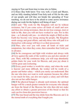 staying in Tyre and from time to time also in Sidon.
[11] Since they both know You very well, o Lord and Master,
and are fully standing behind Your holy task of life for the sake
of our people and will thus not hinder the spreading of Your
teaching, we do not have to be afraid to come across resistance
during our work for the highest well being of men.”
[12] I said: “The work for My Kingdom will not be without
resistance, but if you come across all kinds of small and now
and then also strong resistance, then do not lose courage, trust or
faith in Me, then you will not have worked in vain. For in this
time – as I already told you – in which the might of Hell on this
Earth has become very strong among the people, My Kingdom
needs energy and great efforts, and only those who will pull it to
themselves with energy will have it as their possession.
[13] Thus, also over you will come all kinds of trials and
temptations, but when they come, then remember that I told you
in advance.
[14] So be courageous and fight with wisdom and always with
all love against the raids of the world in you and also outside of
you. Then, with My continuous help, you will reap abundantly
golden fruits for your work for Heaven, and your joy about it
will be great and everlasting.
[15] Every good worker is worth his salary, and when the work
is heavier and more difficult, the worker will be worth of a
greater and better salary – which you surely can understand. But
the one who does not want to work anymore because the effort
is too much for him, can also not expect a salary and will then
also not eat but suffer hunger.
[16] If the physical hunger is already such torment, the spiritual
hunger will be a much greater torment for everyone who already
ate from the bread of the Heavens but who then did not make
any effort to obtain a greater provision of this bread so that his
soul can live from this provision forever.
[17] The true bread and the true drink from the Heavens am I, in
the eternal truth of everything that I taught you.

                                                               241
 