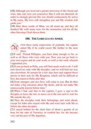 [18] Although you received a greater provision of this bread and
wine, take care now you yourselves that it will not diminish. In
order to strongly prevent this you should continuously be active
in My name. My love will strengthen you and My wisdom will
guide you.”
[19] After these words of Mine, we all stood up, and they all
thanked Me with many tears for the instruction and for all the
other blessings I had shown them.

              100. THE LORD LEAVES APHEK


A        FTER     these many expressions of gratitude, the captain
            asked Me if he could escort Me further to the next
            place.
[2] I said: “Friend Pellagius, you have done enough so far, as
well as all those who were with you. Now you can go back to
your own region and do your work, as well as the work wherein
I appointed you.
[3] If you go back to Pella, you will find much work to do. I will
now travel on, only with My disciples, and we will find our way
also elsewhere. So remain for a few days here and support those
priests in their task for My Kingdom, which will be difficult at
first, but return to Pella after that.
[4] Soon strangers and also Jews will come to you. But do then
not make a big sensation about My deeds, and do not make Me
unnecessarily known before time.”
[5] When I had said that to the captain, I gave a sign to the
disciples to leave the inn, to move on to the east and to wait for
Me outside the city.
[6] Then the disciples took their belongings and went ahead,
except for John who stayed with Me and went later with Me to
follow the other disciples.
[7] I stayed behind for the short time of about a quarter of an
hour for the sake of Veronica, to comfort her, for she became
very sad because of My departure.

242
 