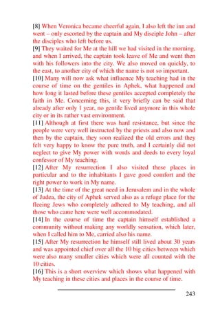 [8] When Veronica became cheerful again, I also left the inn and
went – only escorted by the captain and My disciple John – after
the disciples who left before us.
[9] They waited for Me at the hill we had visited in the morning,
and when I arrived, the captain took leave of Me and went then
with his followers into the city. We also moved on quickly, to
the east, to another city of which the name is not so important.
[10] Many will now ask what influence My teaching had in the
course of time on the gentiles in Aphek, what happened and
how long it lasted before these gentiles accepted completely the
faith in Me. Concerning this, it very briefly can be said that
already after only 1 year, no gentile lived anymore in this whole
city or in its rather vast environment.
[11] Although at first there was hard resistance, but since the
people were very well instructed by the priests and also now and
then by the captain, they soon realized the old errors and they
felt very happy to know the pure truth, and I certainly did not
neglect to give My power with words and deeds to every loyal
confessor of My teaching.
[12] After My resurrection I also visited these places in
particular and to the inhabitants I gave good comfort and the
right power to work in My name.
[13] At the time of the great need in Jerusalem and in the whole
of Judea, the city of Aphek served also as a refuge place for the
fleeing Jews who completely adhered to My teaching, and all
those who came here were well accommodated.
[14] In the course of time the captain himself established a
community without making any worldly sensation, which later,
when I called him to Me, carried also his name.
[15] After My resurrection he himself still lived about 30 years
and was appointed chief over all the 10 big cities between which
were also many smaller cities which were all counted with the
10 cities.
[16] This is a short overview which shows what happened with
My teaching in these cities and places in the course of time.

                                                             243
 