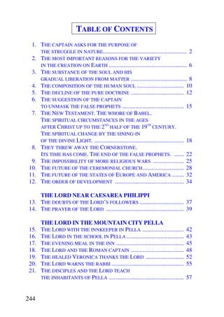 TABLE OF CONTENTS
  1. THE CAPTAIN ASKS FOR THE PURPOSE OF
     THE STRUGGLE IN NATURE......................................................... 2
  2. THE MOST IMPORTANT REASONS FOR THE VARIETY
     IN THE CREATION ON EARTH ..................................................... 6
  3. THE SUBSTANCE OF THE SOUL AND HIS
     GRADUAL LIBERATION FROM MATTER ...................................... 8
  4. THE COMPOSITION OF THE HUMAN SOUL ................................ 10
  5. THE DECLINE OF THE PURE DOCTRINE .................................... 12
  6. THE SUGGESTION OF THE CAPTAIN
     TO UNMASK THE FALSE PROPHETS .......................................... 15
  7. THE NEW TESTAMENT. THE WHORE OF BABEL.
     THE SPIRITUAL CIRCUMSTANCES IN THE AGES
                                 ND                           TH
     AFTER CHRIST UP TO THE 2 HALF OF THE 19 CENTURY.
     THE SPIRITUAL CHANGE BY THE SINING-IN
     OF THE DIVINE LIGHT. ............................................................. 18
  8. THEY THREW AWAY THE CORNERSTONE.
     ITS TIME HAS COME. THE END OF THE FALSE PROPHETS. ....... 22
  9. THE IMPOSSIBILITY OF MORE RELIGIOUS WARS ..................... 25
 10. THE FUTURE OF THE CEREMONIAL CHURCH ............................ 28
 11. THE FUTURE OF THE STATES OF EUROPE AND AMERICA ........ 32
 12. THE ORDER OF DEVELOPMENT ............................................... 34

     THE LORD NEAR CAESAREA PHILIPPI
 13. THE DOUBTS OF THE LORD’S FOLLOWERS .............................. 37
 14. THE PRAYER OF THE LORD ..................................................... 39

       THE LORD IN THE MOUNTAIN CITY PELLA
 15.   THE LORD WITH THE INNKEEPER IN PELLA ............................              42
 16.   THE LORD IN THE SCHOOL IN PELLA .......................................        43
 17.   THE EVENING MEAL IN THE INN ..............................................     45
 18.   THE LORD AND THE ROMAN CAPTAIN ....................................            48
 19.   THE HEALED VERONICA THANKS THE LORD ..........................                 52
 20.   THE LORD WARNS THE RABBI .................................................     55
 21.   THE DISCIPLES AND THE LORD TEACH
       THE INHABITANTS OF PELLA ...................................................   57


244
 