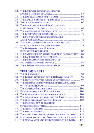 22. THE LORD WITH THE CAPTAIN VIEW THE
    DAWNING MORNING ON A HILL ...............................................            59
23. THE DISCIPLES SEARCH FOR THE LORD .................................                  62
24. THE CAPTAIN COMFORTS THE DISCIPLES ................................                  65
25. VERONICA’S MORNING MEAL .................................................            67
26. THE IMPORTANCE OF THE LORD’S TEACHING
    IN RELATION TO HIS DEEDS ....................................................        69
27. THE OBJECTIONS OF THE SUBOFFICER ....................................                71
28. THE IMPORTANCE OF THE TRUTH ...........................................              74
29. THE QUESTION OF THE CAPTAIN PELLAGIUS
    ABOUT POSSESSION .................................................................   76
30. TWO POSSESSED MEN ARE BROUGHT TO THE LORD ...............                            77
31. PELLAGIUS HEALS A POSSESSED PERSON ...............................                   79
32. THE LORD DRIVES OUT 17 SPIRITS
    FROM A POSSESSED PERSON ...................................................          82
33. THE NATURE OF THE 5 SPIRITS THAT WERE CAST OUT FIRST...                              84
34. THE BACKGROUND OF THE 17 SPIRITS ....................................                85
35. THE LORD ADMONISHES THE LEADER OF
    THE SPIRITS THAT WERE CAST OUT .........................................             88
36. THE DANGERS OF EATING IMPURE FOOD ................................                   90

      THE LORD IN ABILA
37.   THE TRIP TO ABILA ................................................................. 93
38.   THE LORD IN THE HOUSE OF THE 10 JEWISH FAMILIES .......... 95
39.   THE TESTIMONY OF THE ELDEST ABOUT THE LORD ............... 97
40.   THE SPIRITUAL CORRESPONDENCE OF THE RENOVATION
      OF THE CRUMBLED CASTLE ..................................................... 99
41.   THE CASTLE OF MELCHISEDECH .......................................... 102
42.   FROM THE TIME OF THE KING OF SALEM ............................. 104
43.   THE EVENING MEAL IN THE OLD DINING HALL ..................... 106
44.   THE NOISE BEFORE THE HOUSE OF THE JEWS ....................... 108
45.   THE TRUE CELEBRATION OF THE SABBATH .......................... 109
46.   THE QUESTION HOW TO TEACH THE
      SUPERSTITIOUS GENTILES ..................................................... 111
47.   THE ART OF TEACHING ......................................................... 114
48.   THE MAYOR OF ABILA .......................................................... 115
49.   THE CAPTAIN INSTRUCTS THE MAYOR ABOUT THE LORD .... 117
50.   LOVE AND PATIENCE, THE 2 GREATEST VIRTUES OF MAN .... 119
51.   THE MIDDAY MEAL AND THE DEPARTURE OF THE LORD ...... 121

                                                                                      245
 