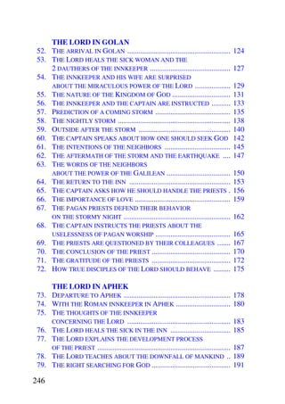 THE LORD IN GOLAN
 52. THE ARRIVAL IN GOLAN .......................................................            124
 53. THE LORD HEALS THE SICK WOMAN AND THE
     2 DAUTHERS OF THE INNKEEPER ...........................................                 127
 54. THE INNKEEPER AND HIS WIFE ARE SURPRISED
     ABOUT THE MIRACULOUS POWER OF THE LORD ...................                              129
 55. THE NATURE OF THE KINGDOM OF GOD ...............................                        131
 56. THE INNKEEPER AND THE CAPTAIN ARE INSTRUCTED ..........                                 133
 57. PREDICTION OF A COMING STORM ........................................                   135
 58. THE NIGHTLY STORM ............................................................          138
 59. OUTSIDE AFTER THE STORM .................................................               140
 60. THE CAPTAIN SPEAKS ABOUT HOW ONE SHOULD SEEK GOD                                        142
 61. THE INTENTIONS OF THE NEIGHBORS ...................................                     145
 62. THE AFTERMATH OF THE STORM AND THE EARTHQUAKE ....                                      147
 63. THE WORDS OF THE NEIGHBORS
     ABOUT THE POWER OF THE GALILEAN ..................................                      150
 64. THE RETURN TO THE INN ......................................................            153
 65. THE CAPTAIN ASKS HOW HE SHOULD HANDLE THE PRIESTS .                                     156
 66. THE IMPORTANCE OF LOVE ...................................................              159
 67. THE PAGAN PRIESTS DEFEND THEIR BEHAVIOR
     ON THE STORMY NIGHT .........................................................           162
 68. THE CAPTAIN INSTRUCTS THE PRIESTS ABOUT THE
     USELESSNESS OF PAGAN WORSHIP ........................................                   165
 69. THE PRIESTS ARE QUESTIONED BY THEIR COLLEAGUES .......                                  167
 70. THE CONCLUSION OF THE PRIEST ..........................................                 170
 71. THE GRATITUDE OF THE PRIESTS ..........................................                 172
 72. HOW TRUE DISCIPLES OF THE LORD SHOULD BEHAVE .........                                  175

     THE LORD IN APHEK
 73. DEPARTURE TO APHEK .........................................................            178
 74. WITH THE ROMAN INNKEEPER IN APHEK .............................                         180
 75. THE THOUGHTS OF THE INNKEEPER
     CONCERNING THE LORD .......................................................             183
 76. THE LORD HEALS THE SICK IN THE INN ................................                     185
 77. THE LORD EXPLAINS THE DEVELOPMENT PROCESS
     OF THE PRIEST .......................................................................   187
 78. THE LORD TEACHES ABOUT THE DOWNFALL OF MANKIND ..                                       189
 79. THE RIGHT SEARCHING FOR GOD ..........................................                  191

246
 