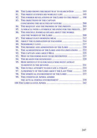 80. THE LORD SHOWS THE RIGHT WAY TO SEARCH GOD ...........                            193
 81. THE PRIEST JUSTIFIES HIS WORLDLY LIFE ............................                195
 82. THE FORMER REVELATIONS OF THE LORD TO THE PRIEST ...                              198
 83. THE OBJECTIONS OF THE CAPTAIN
     CONCERNING THE BEAUTIES OF NATURE ..............................                  200
 84. THE REQUEST AND THE PROMISE OF THE PRIESTS ................                       203
 85. A MIRACLE WITH A SYMBOLIC MEANING FOR THE PRIESTS ..                              207
 86. THE DISCIPLE ANDREAS SPEAKS ABOUT THE WORKS
     AND THE WORDS OF THE LORD .............................................           209
 87. THE MIRACULOUS MORNING MEAL ......................................                212
 88. ABOUT THE ELIMINATION OF PAGANISM ..............................                  214
 89. NEIGHBORLY LOVE ...............................................................   217
 90. THE PROMISE AND ADMONITION OF THE LORD ....................                       220
 91. THE ALMIGHTINESS OF THE LORD AND ITS LIMITATIONS .....                            222
 92. THE CAPTAIN ASKS ABOUT HELL .........................................             225
 93. WHY OUTER FORMS HAVE TO BE DESTROYED ......................                       227
 94. THE REASON FOR SICKNESSES ..............................................          229
 95. HOW DIFFICULT IT IS FOR SOULS WHO WENT ASTRAY
     TO REPENT IN THE BEYOND ...................................................       231
 96. THE FUTILE ATTEMPT TO EDUCATE A TYRANT .....................                      233
 97. A PROPHECY OF THE LORD ABOUT THE LAST TIME .............                          235
 98. THE SPIRITUAL ENVIRONMENT OF THE LORD .......................                     237
 99. THE CITIZENS OF APHEK ADMIRE
     THE ACTUAL FERTILE ENVIRONMENT ...................................                239
100.THE LORD LEAVES APHEK .......................................................      242




                                                                                       247
 