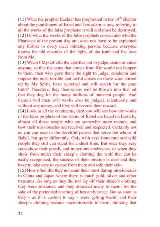 [11] What the prophet Ezekiel has prophesied in the 14th chapter
about the punishment of Israel and Jerusalem is now referring to
all the works of the false prophets: it will and must be destroyed.
[12] Of what the works of the false prophets consist and who the
Pharisees of the present day are, does not have to be explained
any further to every clear thinking person, because everyone
knows the old enemies of the light, of the truth and the love
from Me.
[13] When I Myself told the apostles not to judge, damn or curse
anyone, so that the same that comes from Me would not happen
to them, then who gave them the right to judge, condemn and
impose the most terrible and awful curses on those who, stirred
up by My Spirit, have searched and still search for the pure
truth? Therefore, they themselves will be thrown into that pit
that they dug for the many millions of innocent people. And
therein will their evil works also be judged, relentlessly and
without any mercy, and they will receive their reward.
[14] Look at all the continents, then you will see how the works
of the false prophets of the whore of Babel are hated on Earth by
almost all those people who are somewhat more mature, and
how their missionaries are received and respected. Certainly not
as you can read in the deceitful papers that serve the whore of
Babel, but quite differently. Only with very immature and wild
people they still can stand for a short time. But once they very
soon show their greedy and imperious tendencies, or when they
show from under their sheep’s clothing the wolf that can be
easily recognized, the success of their mission is over and they
have to take care to escape from there and safe their skin.
[15] How often did they not send their most daring missionaries
to China and Japan where there is much gold, silver and other
treasures. As long as they did not lay off their sheep’s clothing
they were tolerated, and they attracted many to them, for the
sake of the pretended teaching of heavenly peace. But as soon as
they – as it is custom to say – were getting warm, and their
sheep’s clothing became uncomfortable to them, thinking that

24
 