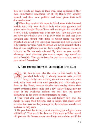 they now could act freely in their true, inner appearance, they
were immediately recognized for all the things they actually
wanted, and they were grabbed and were given their well
deserved reward.
[16] When they received the news in Babel about their deserved
terrible fate, they were declared holy with great glamour and
glitter, even though I Myself have said and taught that only God
is holy. But to such holy ones I can only say: ‘I do not know you
and have never known you. So go away from Me and seek your
salvation and reward with those in whose name you have
preached and acted. For you never preached and still less acted
in My name, for since your childhood you never accomplished a
deed of true neighborly love as I have taught, because you never
believed in Me but only misused My name to your worldly
advantage. And therefore you cannot expect any reward or
mercy from Me. Thus go to those that you have served, and ask
your reward from them.’

    9. THE IMPOSSIBILITY OF MORE RELIGIOUS WARS


A        ND    this is now also the case in this world. In the
           so-called holy city it already swarms with several
           hungry holy ones, and they do not know anymore what
to do with them and what small paradise they still could give
them on this Earth, because despite their cursing threats they
cannot command much more than a few square miles, since the
kings of the awakened nations and still less the people
themselves do not want to be commanded by them.
[2] Then what else can those lazy and hungry holy ones do,
except to leave their holiness and to search and accept other
services that were not holy enough for them before, in order not
to starve as holy ones.
[3] Do you think that in the present situation great religious wars
will follow? That would be the case if the man in Babel would
still possess his former power over kings and nations and if the

                                                                25
 