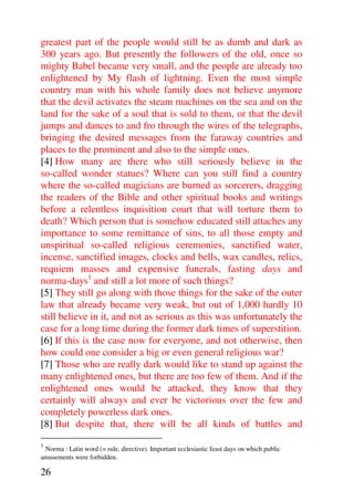 greatest part of the people would still be as dumb and dark as
300 years ago. But presently the followers of the old, once so
mighty Babel became very small, and the people are already too
enlightened by My flash of lightning. Even the most simple
country man with his whole family does not believe anymore
that the devil activates the steam machines on the sea and on the
land for the sake of a soul that is sold to them, or that the devil
jumps and dances to and fro through the wires of the telegraphs,
bringing the desired messages from the faraway countries and
places to the prominent and also to the simple ones.
[4] How many are there who still seriously believe in the
so-called wonder statues? Where can you still find a country
where the so-called magicians are burned as sorcerers, dragging
the readers of the Bible and other spiritual books and writings
before a relentless inquisition court that will torture them to
death? Which person that is somehow educated still attaches any
importance to some remittance of sins, to all those empty and
unspiritual so-called religious ceremonies, sanctified water,
incense, sanctified images, clocks and bells, wax candles, relics,
requiem masses and expensive funerals, fasting days and
norma-days1 and still a lot more of such things?
[5] They still go along with those things for the sake of the outer
law that already became very weak, but out of 1,000 hardly 10
still believe in it, and not as serious as this was unfortunately the
case for a long time during the former dark times of superstition.
[6] If this is the case now for everyone, and not otherwise, then
how could one consider a big or even general religious war?
[7] Those who are really dark would like to stand up against the
many enlightened ones, but there are too few of them. And if the
enlightened ones would be attacked, they know that they
certainly will always and ever be victorious over the few and
completely powerless dark ones.
[8] But despite that, there will be all kinds of battles and
1
 Norma : Latin word (= rule, directive). Important ecclesiastic feast days on which public
amusements were forbidden.

26
 