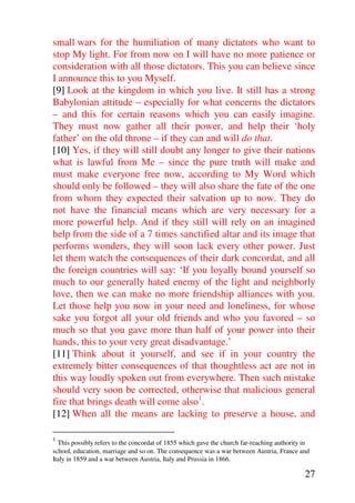 small wars for the humiliation of many dictators who want to
stop My light. For from now on I will have no more patience or
consideration with all those dictators. This you can believe since
I announce this to you Myself.
[9] Look at the kingdom in which you live. It still has a strong
Babylonian attitude – especially for what concerns the dictators
– and this for certain reasons which you can easily imagine.
They must now gather all their power, and help their ‘holy
father’ on the old throne – if they can and will do that.
[10] Yes, if they will still doubt any longer to give their nations
what is lawful from Me – since the pure truth will make and
must make everyone free now, according to My Word which
should only be followed – they will also share the fate of the one
from whom they expected their salvation up to now. They do
not have the financial means which are very necessary for a
more powerful help. And if they still will rely on an imagined
help from the side of a 7 times sanctified altar and its image that
performs wonders, they will soon lack every other power. Just
let them watch the consequences of their dark concordat, and all
the foreign countries will say: ‘If you loyally bound yourself so
much to our generally hated enemy of the light and neighborly
love, then we can make no more friendship alliances with you.
Let those help you now in your need and loneliness, for whose
sake you forgot all your old friends and who you favored – so
much so that you gave more than half of your power into their
hands, this to your very great disadvantage.’
[11] Think about it yourself, and see if in your country the
extremely bitter consequences of that thoughtless act are not in
this way loudly spoken out from everywhere. Then such mistake
should very soon be corrected, otherwise that malicious general
fire that brings death will come also1.
[12] When all the means are lacking to preserve a house, and

1
  This possibly refers to the concordat of 1855 which gave the church far-reaching authority in
school, education, marriage and so on. The consequence was a war between Austria, France and
Italy in 1859 and a war between Austria, Italy and Prussia in 1866.

                                                                                             27
 