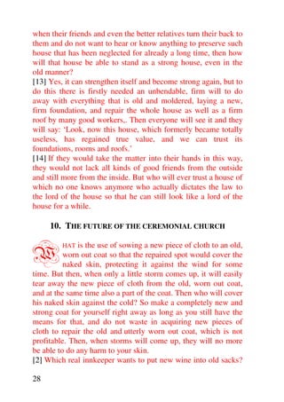 when their friends and even the better relatives turn their back to
them and do not want to hear or know anything to preserve such
house that has been neglected for already a long time, then how
will that house be able to stand as a strong house, even in the
old manner?
[13] Yes, it can strengthen itself and become strong again, but to
do this there is firstly needed an unbendable, firm will to do
away with everything that is old and moldered, laying a new,
firm foundation, and repair the whole house as well as a firm
roof by many good workers,. Then everyone will see it and they
will say: ‘Look, now this house, which formerly became totally
useless, has regained true value, and we can trust its
foundations, rooms and roofs.’
[14] If they would take the matter into their hands in this way,
they would not lack all kinds of good friends from the outside
and still more from the inside. But who will ever trust a house of
which no one knows anymore who actually dictates the law to
the lord of the house so that he can still look like a lord of the
house for a while.

     10. THE FUTURE OF THE CEREMONIAL CHURCH


W        HAT  is the use of sowing a new piece of cloth to an old,
          worn out coat so that the repaired spot would cover the
          naked skin, protecting it against the wind for some
time. But then, when only a little storm comes up, it will easily
tear away the new piece of cloth from the old, worn out coat,
and at the same time also a part of the coat. Then who will cover
his naked skin against the cold? So make a completely new and
strong coat for yourself right away as long as you still have the
means for that, and do not waste in acquiring new pieces of
cloth to repair the old and utterly worn out coat, which is not
profitable. Then, when storms will come up, they will no more
be able to do any harm to your skin.
[2] Which real innkeeper wants to put new wine into old sacks?

28
 