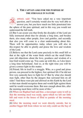 1. THE CAPTAIN ASKS FOR THE PURPOSE OF
                  THE STRUGGLE IN NATURE



R       APHAEL    said: “You have asked me a very important
         question, and I certainly would also be very well able to
         answer you, but you have much too little penetrated into
the sphere of the pure spiritual, and in this way you would not
understand the full truth.
[2] But I can assure you that firstly the disciples of the Lord are
fully instructed about that for already a long time, and besides
them, also many other people, Jews and gentiles, and secondly
that also you will come to a clear understanding about this.
There will be opportunities today where you will also in
this respect be able to glorify and praise the love and wisdom
of the Lord.
[3] Believe me that the Lord came precisely to this small hill so
that at the sight of the water birds which eat the small fishes
your old objections about the love, goodness and wisdom of a
true God would come up. You came up with this, as I also knew
a long time beforehand. And so, at the right time you will be
given a correct light in this matter.
[4] Friend, life in itself is a struggle. Who, as a good and pious
person, can proceed to the highest, free spiritual life if he did not
first very earnestly have to fight for it? But by what else should
man fight, other than by the dangers that surround him on all
sides? And these were put and allowed on this Earth by the Lord
so that man should recognize them and would fight against them
until he would overcome them. But now enough about this, after
the morning meal there will be more of this.”
[5] When our Raphael had said that, a messenger came to tell us
that the morning meal was ready, upon which we left our little
hill and went to the house of Ebal to partake of the morning
meal.
[6] After the morning meal we went directly outside, but to
another bigger hill from where we not only could see the bay of

2
 