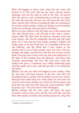 What will happen to those sacks when the new wine will
ferment in it? The wine will tear the sacks, and the unwise
innkeeper will lose the sacks as well as the wine. An unwise
ruler who shoves a new constitution into an old one can expect
the same. By necessity, the new one will cause the ruin of the
other, and the ruler will lose everything by that: his constitution,
his country and his people, as there are already several examples
of this now in Europe, and soon others will follow.
[3] I say to you: whoever will still make eyes at that certain man
who calls himself pious, and will talk to him with a snake’s
tongue while My light from the Heavens becomes more and
more intense, will soon be completely deserted and will stand
alone. For I want that the long lasting courting1 of Babel will
finally come to an end. From now on, everything will be new
and different, and My Word that I have spoken to the
apostles and to a lot of other people, must now arise with new
strength and might, and then last until the end of times of this
Earth. Everyone must come in the sun and warm themselves in
the light of My teaching from the Heavens. And those who
sincerely acknowledge and love Me must have, from the
cradle to the grave, a continuous very visible relationship again
with My angels and so also with Me, just like it was during the
first times.
[4] Now you also ask what will happen in your country, when
the old sacks will burst because of the new wine that will
forcefully be put in and the wine be spilled. I say to you: surely a
thousand times better than now when almost no one trusts not
even his most honest brother out of fear for all the misery and
need that can come from that long and costly hesitation, while
he always says: ‘You never know what will happen.’
[5] The moment that the wine sacks will burst, the great
consumers will no more exist, and the state will take care that
those who loyally served the state and the people for a long time

1
    Courting: to seek the affection of.

                                                                 29
 