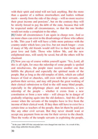 with their spirit and mind will not lack anything. But the more
than a quarter of a million streetwalkers and loafers without
merit – mostly from the side of the clergy – will no more receive
their great income and pensions1, but on the contrary they will
be strictly forced to pay the debt of the state, because that will
be respected under all circumstances, so that the one brother
would not make a complaint to the other.
[6] Under all circumstances I am again in charge now. And so
no more chaos can exist to the disadvantage of those who adhere
to Me. This year I still will have a little more patience with the
country under which laws you live, but not much longer – even
if many of My old friends would still live in their body and in
great love and faith. Those who follow Me, and the new
enlightened ones, will surely be saved, but all the others will be
chastised.
[7] Now you say of course within yourself again: ‘Yes, Lord, all
this is all right, for once the rulership of some people is spoiled
and mischievous, the people must receive another one that
fulfills the physical and especially the spiritual needs of the
people. But as long as the old temples of idols, which are called
houses of God or churches, still exist with their servants, and
perform their service, and may still preach the great working of
their clerical submission to God to the still many blind people,
especially in the pilgrimage places and monasteries, a new
rulership of the people – whether it exists from a new
constitution or from a new ruler – will always be in danger of
gradually relapsing again into the old darkness. And this all the
sooner when the servants of the temples have to live from the
income of their clerical work. If they then still have to exist for a
certain time as teachers of the people, then let them be paid just
like any other civil servant. But they never should want or
accept any payment from no one for their service to the church.
Then the works of the temple servants in exploiting the people,
1
 In the years 1868-1874 the concordat laws were changed into state laws. As a result of this,
many clergy authorities became jobless.

30
 