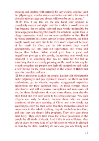 cheating and stealing will certainly be very clearly stopped. And
the pilgrimages, wonder statues and relics and still a lot more of
churchly miscarriages and abuses will soon be put to an end.’
[8] On this, I say that on the one hand your opinion is
completely correct and right, and for a while it would also do
fine because the so-called spiritual man would undeniably be
more engaged in teaching the people for which he is paid than in
clergy ceremonies which are no more profitable to him. But if
he would perform his cleric service without payment, the blind
people would consider him to be even more important because
of his merit for God, and in this manner they would
automatically fall into their old superstition, still worse and
deeper than before. What would give him a great and
magnificent prestige to the people, the spiritual man would not
represent it as something that has no merit for Me but as
something that is extremely pleasing to Me. And in this way he
would strengthen the people into their old superstition and make
a new throne for the great rulership of the whore of Babel that
nears its complete end now.
[9] So let the clergy exploit the people. Let the still blind people
make pilgrimages and pay expensive masses. Let them do their
confessions, go to church, organize exaggerated expensive
processions for their deceased ones, let those clergies chase
inheritances and sell expensive exemptions and remissions of
sin. Let those Babylonians do even worse things, then also the
most blind one will soon come to his senses and say: ‘No, such
religion can only be deceit, because those who are most
convinced of the pure teaching of Christ and who should act
accordingly, show by their deeds that they themselves attach no
importance to that whole teaching, they do not believe in a God,
and thus they are simply false prophets. They only care about
their belly. They often take away the whole possession of the
people by all kinds of deceit. And if this is not sufficient, they
take it away by some kind of lawful coercion which is allowed
to them by the state. And they do not even give one thirsty soul

                                                                 31
 