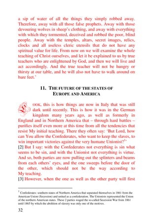 a sip of water of all the things they simply robbed away.
Therefore, away with all those false prophets. Away with those
devouring wolves in sheep’s clothing, and away with everything
with which they tormented, deceived and robbed the poor, blind
people. Away with the temples, altars, secret images, relics,
clocks and all useless cleric utensils that do not have any
spiritual value for life. From now on we will examine the whole
teaching of Christ ourselves, and let it be explained to us by true
teachers who are enlightened by God, and then we will live and
act accordingly. And the true teacher will not be hungry or
thirsty at our table, and he will also not have to walk around on
bare feet.’

                 11. THE FUTURE OF THE STATES OF
                      EUROPE AND AMERICA


L          OOK, this is how things are now in Italy that was still
         dark until recently. This is how it was in the German
         kingdom many years ago, as well as formerly in
England and in Northern America that – through hard battles –
purifies itself even more at this time from all the tendencies that
resist My initial teaching. There they often say: ‘But Lord, how
can You allow the Confederates, who want to keep the slaves, to
win important victories against the very humane Unionist?1’
[2] But I say: with the Confederates not everything is sin what
seems to be sin, and with the Unionist not everything is virtue.
And so, both parties are now pulling out the splinters and beams
from each others’ eyes, and the one sweeps before the door of
the other, which should not be the way according to
My teaching.
[3] However, when the one as well as the other party will first

1
  Confederates: southern states of Northern America that separated themselves in 1861 from the
American Union (Secession) and united as a confederation. The Unionists represented the Union
of the northern American states. These 2 parties waged the so-called Secession War from 1861
until 1865 by which the abolition of slavery was only one of the motives.

32
 