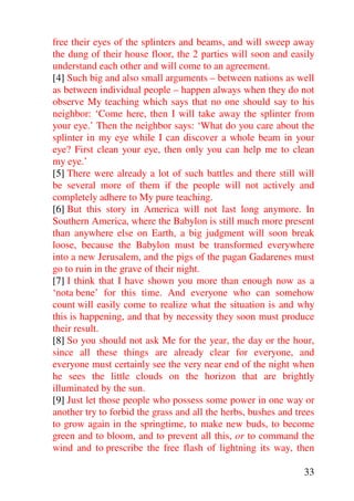 free their eyes of the splinters and beams, and will sweep away
the dung of their house floor, the 2 parties will soon and easily
understand each other and will come to an agreement.
[4] Such big and also small arguments – between nations as well
as between individual people – happen always when they do not
observe My teaching which says that no one should say to his
neighbor: ‘Come here, then I will take away the splinter from
your eye.’ Then the neighbor says: ‘What do you care about the
splinter in my eye while I can discover a whole beam in your
eye? First clean your eye, then only you can help me to clean
my eye.’
[5] There were already a lot of such battles and there still will
be several more of them if the people will not actively and
completely adhere to My pure teaching.
[6] But this story in America will not last long anymore. In
Southern America, where the Babylon is still much more present
than anywhere else on Earth, a big judgment will soon break
loose, because the Babylon must be transformed everywhere
into a new Jerusalem, and the pigs of the pagan Gadarenes must
go to ruin in the grave of their night.
[7] I think that I have shown you more than enough now as a
‘nota bene’ for this time. And everyone who can somehow
count will easily come to realize what the situation is and why
this is happening, and that by necessity they soon must produce
their result.
[8] So you should not ask Me for the year, the day or the hour,
since all these things are already clear for everyone, and
everyone must certainly see the very near end of the night when
he sees the little clouds on the horizon that are brightly
illuminated by the sun.
[9] Just let those people who possess some power in one way or
another try to forbid the grass and all the herbs, bushes and trees
to grow again in the springtime, to make new buds, to become
green and to bloom, and to prevent all this, or to command the
wind and to prescribe the free flash of lightning its way, then

                                                                33
 