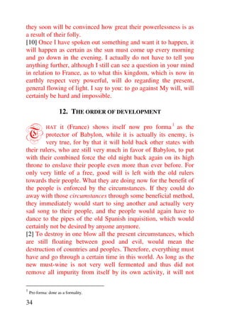 they soon will be convinced how great their powerlessness is as
a result of their folly.
[10] Once I have spoken out something and want it to happen, it
will happen as certain as the sun must come up every morning
and go down in the evening. I actually do not have to tell you
anything further, although I still can see a question in your mind
in relation to France, as to what this kingdom, which is now in
earthly respect very powerful, will do regarding the present,
general flowing of light. I say to you: to go against My will, will
certainly be hard and impossible.

                     12. THE ORDER OF DEVELOPMENT


T             it (France) shows itself now pro forma 1 as the
             HAT
        protector of Babylon, while it is actually its enemy, is
        very true, for by that it will hold back other states with
their rulers, who are still very much in favor of Babylon, to put
with their combined force the old night back again on its high
throne to enslave their people even more than ever before. For
only very little of a free, good will is left with the old rulers
towards their people. What they are doing now for the benefit of
the people is enforced by the circumstances. If they could do
away with those circumstances through some beneficial method,
they immediately would start to sing another and actually very
sad song to their people, and the people would again have to
dance to the pipes of the old Spanish inquisition, which would
certainly not be desired by anyone anymore.
[2] To destroy in one blow all the present circumstances, which
are still floating between good and evil, would mean the
destruction of countries and peoples. Therefore, everything must
have and go through a certain time in this world. As long as the
new must-wine is not very well fermented and thus did not
remove all impurity from itself by its own activity, it will not

1
    Pro forma: done as a formality.

34
 