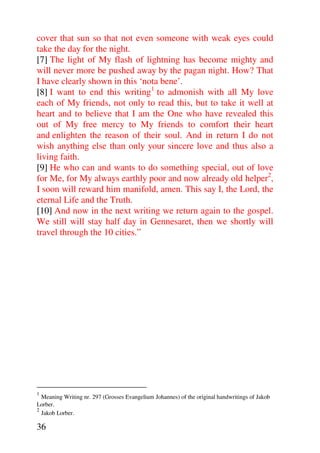 cover that sun so that not even someone with weak eyes could
take the day for the night.
[7] The light of My flash of lightning has become mighty and
will never more be pushed away by the pagan night. How? That
I have clearly shown in this ‘nota bene’.
[8] I want to end this writing1 to admonish with all My love
each of My friends, not only to read this, but to take it well at
heart and to believe that I am the One who have revealed this
out of My free mercy to My friends to comfort their heart
and enlighten the reason of their soul. And in return I do not
wish anything else than only your sincere love and thus also a
living faith.
[9] He who can and wants to do something special, out of love
for Me, for My always earthly poor and now already old helper2,
I soon will reward him manifold, amen. This say I, the Lord, the
eternal Life and the Truth.
[10] And now in the next writing we return again to the gospel.
We still will stay half day in Gennesaret, then we shortly will
travel through the 10 cities.”




1
  Meaning Writing nr. 297 (Grosses Evangelium Johannes) of the original handwritings of Jakob
Lorber.
2
  Jakob Lorber.

36
 