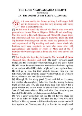 THE LORD NEAR CAESAREA PHILIPPI
                           (continued)
      13. THE DOUBTS OF THE LORD’S FOLLOWERS


A        S   it was said in the former writing, I still stayed half
          day in Gennesaret, from the early morning until more
          than 1 hour after noon.
[2] At that time I especially blessed My friends who were still
present here, the old Marcus, Kisjona, Philopold and also Mary.
She first went to Kis with Kisjona and Philopold, stayed there
for some time and went also again to Nazareth. There she told
My brothers everything that she had heard and personally seen
and experienced of My teaching and works about which My
brothers were very surprised, as were also some other old
acquaintances and friends of Josef, of Mary and of the 3
brothers who were carpenters at home and who took care of the
house.
[3] But despite the fact they believed in Me, several of them
shrugged their shoulders and said: ‘He really performs great
things, and His teaching is completely true, pure and good, but if
He will resist the temple servants too much and witness against
them, and act with all His divine might and power against them,
He will go to ruin, for their attitude towards Him and His
followers, who are certainly already widespread, is, as we have
heard, relentless and malicious everywhere.
[4] Although He has many good friends and followers among
the gentiles who completely believe in Him, but among the Jews
there are still very few, and even those take Him mostly for a
great prophet and do not want to hear or know much about a
Son of God, even when to Him and with Him everything has
been fulfilled that the prophets prophesied about Him.
[5] Now it easily could turn out that He will have to share the
bad lot of John the Baptist, and then the few Jews who still
believe in Him up to now will immediately turn around and will
turn again to the Pharisees out of great fear for the temple, and

                                                                37
 