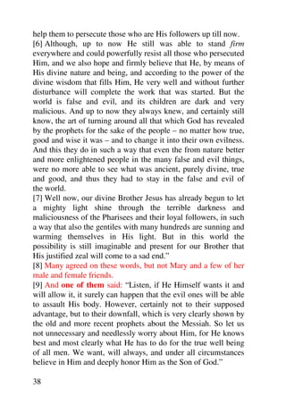 help them to persecute those who are His followers up till now.
[6] Although, up to now He still was able to stand firm
everywhere and could powerfully resist all those who persecuted
Him, and we also hope and firmly believe that He, by means of
His divine nature and being, and according to the power of the
divine wisdom that fills Him, He very well and without further
disturbance will complete the work that was started. But the
world is false and evil, and its children are dark and very
malicious. And up to now they always knew, and certainly still
know, the art of turning around all that which God has revealed
by the prophets for the sake of the people – no matter how true,
good and wise it was – and to change it into their own evilness.
And this they do in such a way that even the from nature better
and more enlightened people in the many false and evil things,
were no more able to see what was ancient, purely divine, true
and good, and thus they had to stay in the false and evil of
the world.
[7] Well now, our divine Brother Jesus has already begun to let
a mighty light shine through the terrible darkness and
maliciousness of the Pharisees and their loyal followers, in such
a way that also the gentiles with many hundreds are sunning and
warming themselves in His light. But in this world the
possibility is still imaginable and present for our Brother that
His justified zeal will come to a sad end.”
[8] Many agreed on these words, but not Mary and a few of her
male and female friends.
[9] And one of them said: “Listen, if He Himself wants it and
will allow it, it surely can happen that the evil ones will be able
to assault His body. However, certainly not to their supposed
advantage, but to their downfall, which is very clearly shown by
the old and more recent prophets about the Messiah. So let us
not unnecessary and needlessly worry about Him, for He knows
best and most clearly what He has to do for the true well being
of all men. We want, will always, and under all circumstances
believe in Him and deeply honor Him as the Son of God.”

38
 