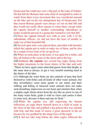 Gennesaret but could also view a big part of the Lake of Galilee.
On that hill the Romans had some kind of stronghold in order to
watch from there every movement that was considered unusual
on the lake and on the not unimportant bay of Gennesaret. For
that reason Roman guards were always set out on that hill and
they would not easily allow anyone to come there, except when
the captain himself or another commanding subordinate as
leader would be present in a group that wanted to visit that hill.
[7] Since the captain himself was with us now with 2 of his
subordinate officers, we did not have the least of trouble to
make use of that beautiful hill.
[8] Several open tents were placed there, provided with benches
which the captain put in order to make use of them, and he also
let a couple of new tents to be set up for us.
[9] When we took place in the tents, it was quiet for a while, and
they all looked at the scenes in the shore and in the bay.
[10] Suddenly the captain saw several big eagles flying from
the higher mountains to the lower shores of the lake and said:
“There we have again some uninvited guests from that height, at
the same time as always, to get a very tasteful morning meal at
the shores of the lake.
[11] Although the water birds are also animals of prey that feed
themselves with fishes and all kinds of other water animals, but
they nevertheless seem more gentle to our mind, and their
robbing and killing of innocent water animals does not make
such disturbing impression on our heart and emotion than when
a mighty eagle shoots down from the sky like an arrow to one of
the many water birds, grabs it with its claws and carries it then
to some rock, devours it there and eats its flesh.”
[12] While the captain was still expressing his human
reflections, an eagle threw himself down in a field of reeds at
the shore of the lake and grabbed a big pelican that was satiated
with fish, and that made of course a great spectacle in the air
because he was grabbed by the sharp claws of the eagle.
[13] It did not take long before the other eagles followed the

                                                                3
 
