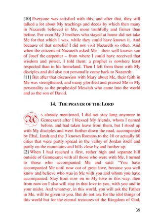 [10] Everyone was satisfied with this, and after that, they still
talked a lot about My teachings and deeds by which then many
in Nazareth believed in Me, more truthfully and firmer than
before. For even My 3 brothers who stayed at home did not take
Me for that which I was, while they could have known it. And
because of that unbelief I did not visit Nazareth so often. And
when the citizens of Nazareth asked Me – their well known son
of Josef the carpenter – from where I could have received that
wisdom and power, I told them: a prophet is nowhere least
respected than in his homeland. Then I left from there with My
disciples and did also not personally come back to Nazareth.
[11] But after that discussion with Mary about Me, their faith in
Me was strengthened, and many glorified and praised Me in My
personality as the prophesied Messiah who came into the world
and as the son of David.

               14. THE PRAYER OF THE LORD


A        S  already mentioned, I did not stay long anymore in
          Gennesaret after I blessed My friends, whom I named
          before, and had taken leave from them, but I stood up
with My disciples and went further down the road, accompanied
by Ebal, Jarah and the 3 known Romans to the 10 or actually 60
cities that were partly spread in the valley of Jordan itself and
partly on the mountains and hills close by and further up.
[2] When I had reached a first, rather high and separate hill
outside of Gennesaret with all those who were with Me, I turned
to those who accompanied Me and said: “You have
accompanied Me until now out of great love, because you well
know and believe who was in Me with you and whom you have
accompanied. Stay from now on in My love in this way, then
from now on I also will stay in that love in you, with you and in
your midst. And whatever, in this world, you will ask the Father
in Me, will be given to you. But do not ask for the idol things of
this world but for the eternal treasures of the Kingdom of God,

                                                               39
 