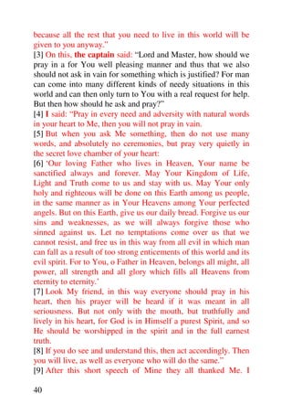 because all the rest that you need to live in this world will be
given to you anyway.”
[3] On this, the captain said: “Lord and Master, how should we
pray in a for You well pleasing manner and thus that we also
should not ask in vain for something which is justified? For man
can come into many different kinds of needy situations in this
world and can then only turn to You with a real request for help.
But then how should he ask and pray?”
[4] I said: “Pray in every need and adversity with natural words
in your heart to Me, then you will not pray in vain.
[5] But when you ask Me something, then do not use many
words, and absolutely no ceremonies, but pray very quietly in
the secret love chamber of your heart:
[6] ‘Our loving Father who lives in Heaven, Your name be
sanctified always and forever. May Your Kingdom of Life,
Light and Truth come to us and stay with us. May Your only
holy and righteous will be done on this Earth among us people,
in the same manner as in Your Heavens among Your perfected
angels. But on this Earth, give us our daily bread. Forgive us our
sins and weaknesses, as we will always forgive those who
sinned against us. Let no temptations come over us that we
cannot resist, and free us in this way from all evil in which man
can fall as a result of too strong enticements of this world and its
evil spirit. For to You, o Father in Heaven, belongs all might, all
power, all strength and all glory which fills all Heavens from
eternity to eternity.’
[7] Look My friend, in this way everyone should pray in his
heart, then his prayer will be heard if it was meant in all
seriousness. But not only with the mouth, but truthfully and
lively in his heart, for God is in Himself a purest Spirit, and so
He should be worshipped in the spirit and in the full earnest
truth.
[8] If you do see and understand this, then act accordingly. Then
you will live, as well as everyone who will do the same.”
[9] After this short speech of Mine they all thanked Me. I

40
 