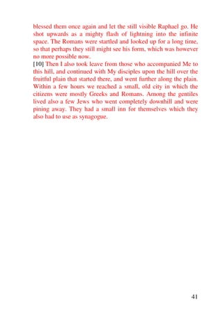 blessed them once again and let the still visible Raphael go. He
shot upwards as a mighty flash of lightning into the infinite
space. The Romans were startled and looked up for a long time,
so that perhaps they still might see his form, which was however
no more possible now.
[10] Then I also took leave from those who accompanied Me to
this hill, and continued with My disciples upon the hill over the
fruitful plain that started there, and went further along the plain.
Within a few hours we reached a small, old city in which the
citizens were mostly Greeks and Romans. Among the gentiles
lived also a few Jews who went completely downhill and were
pining away. They had a small inn for themselves which they
also had to use as synagogue.




                                                                 41
 