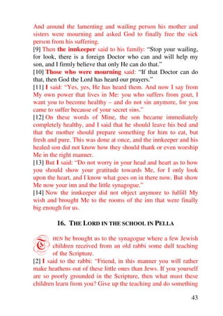 And around the lamenting and wailing person his mother and
sisters were mourning and asked God to finally free the sick
person from his suffering.
[9] Then the innkeeper said to his family: “Stop your wailing,
for look, there is a foreign Doctor who can and will help my
son, and I firmly believe that only He can do that.”
[10] Those who were mourning said: “If that Doctor can do
that, then God the Lord has heard our prayers.”
[11] I said: “Yes, yes, He has heard them. And now I say from
My own power that lives in Me: you who suffers from gout, I
want you to become healthy – and do not sin anymore, for you
came to suffer because of your secret sins.”
[12] On these words of Mine, the son became immediately
completely healthy, and I said that he should leave his bed and
that the mother should prepare something for him to eat, but
fresh and pure. This was done at once, and the innkeeper and his
healed son did not know how they should thank or even worship
Me in the right manner.
[13] But I said: “Do not worry in your head and heart as to how
you should show your gratitude towards Me, for I only look
upon the heart, and I know what goes on in there now. But show
Me now your inn and the little synagogue.”
[14] Now the innkeeper did not object anymore to fulfill My
wish and brought Me to the rooms of the inn that were finally
big enough for us.

         16. THE LORD IN THE SCHOOL IN PELLA


T      HEN   he brought us to the synagogue where a few Jewish
        children received from an old rabbi some dull teaching
        of the Scripture.
[2] I said to the rabbi: “Friend, in this manner you will rather
make heathens out of these little ones than Jews. If you yourself
are so poorly grounded in the Scripture, then what must these
children learn from you? Give up the teaching and do something

                                                              43
 