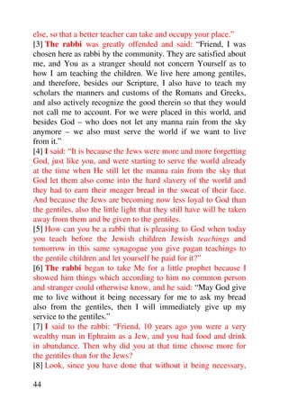 else, so that a better teacher can take and occupy your place.”
[3] The rabbi was greatly offended and said: “Friend, I was
chosen here as rabbi by the community. They are satisfied about
me, and You as a stranger should not concern Yourself as to
how I am teaching the children. We live here among gentiles,
and therefore, besides our Scripture, I also have to teach my
scholars the manners and customs of the Romans and Greeks,
and also actively recognize the good therein so that they would
not call me to account. For we were placed in this world, and
besides God – who does not let any manna rain from the sky
anymore – we also must serve the world if we want to live
from it.”
[4] I said: “It is because the Jews were more and more forgetting
God, just like you, and were starting to serve the world already
at the time when He still let the manna rain from the sky that
God let them also come into the hard slavery of the world and
they had to earn their meager bread in the sweat of their face.
And because the Jews are becoming now less loyal to God than
the gentiles, also the little light that they still have will be taken
away from them and be given to the gentiles.
[5] How can you be a rabbi that is pleasing to God when today
you teach before the Jewish children Jewish teachings and
tomorrow in this same synagogue you give pagan teachings to
the gentile children and let yourself be paid for it?”
[6] The rabbi began to take Me for a little prophet because I
showed him things which according to him no common person
and stranger could otherwise know, and he said: “May God give
me to live without it being necessary for me to ask my bread
also from the gentiles, then I will immediately give up my
service to the gentiles.”
[7] I said to the rabbi: “Friend, 10 years ago you were a very
wealthy man in Ephraim as a Jew, and you had food and drink
in abundance. Then why did you at that time choose more for
the gentiles than for the Jews?
[8] Look, since you have done that without it being necessary,

44
 