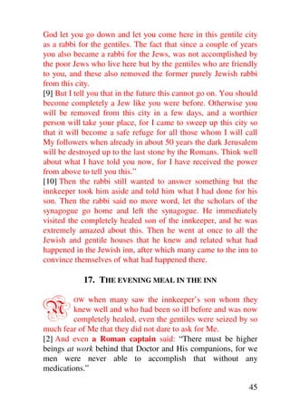God let you go down and let you come here in this gentile city
as a rabbi for the gentiles. The fact that since a couple of years
you also became a rabbi for the Jews, was not accomplished by
the poor Jews who live here but by the gentiles who are friendly
to you, and these also removed the former purely Jewish rabbi
from this city.
[9] But I tell you that in the future this cannot go on. You should
become completely a Jew like you were before. Otherwise you
will be removed from this city in a few days, and a worthier
person will take your place, for I came to sweep up this city so
that it will become a safe refuge for all those whom I will call
My followers when already in about 50 years the dark Jerusalem
will be destroyed up to the last stone by the Romans. Think well
about what I have told you now, for I have received the power
from above to tell you this.”
[10] Then the rabbi still wanted to answer something but the
innkeeper took him aside and told him what I had done for his
son. Then the rabbi said no more word, let the scholars of the
synagogue go home and left the synagogue. He immediately
visited the completely healed son of the innkeeper, and he was
extremely amazed about this. Then he went at once to all the
Jewish and gentile houses that he knew and related what had
happened in the Jewish inn, after which many came to the inn to
convince themselves of what had happened there.

            17. THE EVENING MEAL IN THE INN


N        OW  when many saw the innkeeper’s son whom they
         knew well and who had been so ill before and was now
         completely healed, even the gentiles were seized by so
much fear of Me that they did not dare to ask for Me.
[2] And even a Roman captain said: “There must be higher
beings at work behind that Doctor and His companions, for we
men were never able to accomplish that without any
medications.”

                                                                45
 