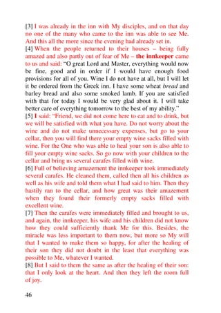 [3] I was already in the inn with My disciples, and on that day
no one of the many who came to the inn was able to see Me.
And this all the more since the evening had already set in.
[4] When the people returned to their houses – being fully
amazed and also partly out of fear of Me – the innkeeper came
to us and said: “O great Lord and Master, everything would now
be fine, good and in order if I would have enough food
provisions for all of you. Wine I do not have at all, but I will let
it be ordered from the Greek inn. I have some wheat bread and
barley bread and also some smoked lamb. If you are satisfied
with that for today I would be very glad about it. I will take
better care of everything tomorrow to the best of my ability.”
[5] I said: “Friend, we did not come here to eat and to drink, but
we will be satisfied with what you have. Do not worry about the
wine and do not make unnecessary expenses, but go to your
cellar, then you will find there your empty wine sacks filled with
wine. For the One who was able to heal your son is also able to
fill your empty wine sacks. So go now with your children to the
cellar and bring us several carafes filled with wine.
[6] Full of believing amazement the innkeeper took immediately
several carafes. He cleaned them, called then all his children as
well as his wife and told them what I had said to him. Then they
hastily ran to the cellar, and how great was their amazement
when they found their formerly empty sacks filled with
excellent wine.
[7] Then the carafes were immediately filled and brought to us,
and again, the innkeeper, his wife and his children did not know
how they could sufficiently thank Me for this. Besides, the
miracle was less important to them now, but more so My will
that I wanted to make them so happy, for after the healing of
their son they did not doubt in the least that everything was
possible to Me, whatever I wanted.
[8] But I said to them the same as after the healing of their son:
that I only look at the heart. And then they left the room full
of joy.

46
 