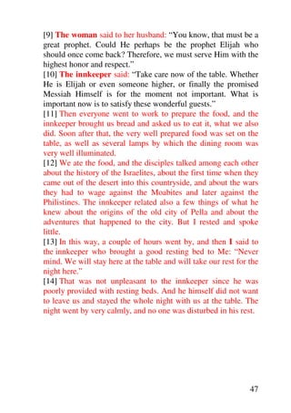 [9] The woman said to her husband: “You know, that must be a
great prophet. Could He perhaps be the prophet Elijah who
should once come back? Therefore, we must serve Him with the
highest honor and respect.”
[10] The innkeeper said: “Take care now of the table. Whether
He is Elijah or even someone higher, or finally the promised
Messiah Himself is for the moment not important. What is
important now is to satisfy these wonderful guests.”
[11] Then everyone went to work to prepare the food, and the
innkeeper brought us bread and asked us to eat it, what we also
did. Soon after that, the very well prepared food was set on the
table, as well as several lamps by which the dining room was
very well illuminated.
[12] We ate the food, and the disciples talked among each other
about the history of the Israelites, about the first time when they
came out of the desert into this countryside, and about the wars
they had to wage against the Moabites and later against the
Philistines. The innkeeper related also a few things of what he
knew about the origins of the old city of Pella and about the
adventures that happened to the city. But I rested and spoke
little.
[13] In this way, a couple of hours went by, and then I said to
the innkeeper who brought a good resting bed to Me: “Never
mind. We will stay here at the table and will take our rest for the
night here.”
[14] That was not unpleasant to the innkeeper since he was
poorly provided with resting beds. And he himself did not want
to leave us and stayed the whole night with us at the table. The
night went by very calmly, and no one was disturbed in his rest.




                                                                47
 