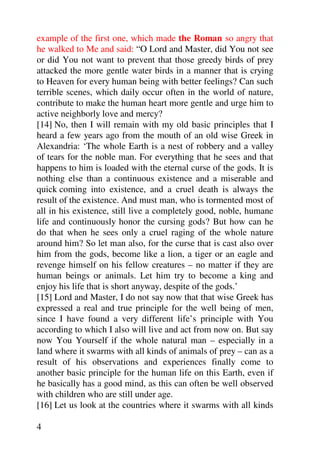 example of the first one, which made the Roman so angry that
he walked to Me and said: “O Lord and Master, did You not see
or did You not want to prevent that those greedy birds of prey
attacked the more gentle water birds in a manner that is crying
to Heaven for every human being with better feelings? Can such
terrible scenes, which daily occur often in the world of nature,
contribute to make the human heart more gentle and urge him to
active neighborly love and mercy?
[14] No, then I will remain with my old basic principles that I
heard a few years ago from the mouth of an old wise Greek in
Alexandria: ‘The whole Earth is a nest of robbery and a valley
of tears for the noble man. For everything that he sees and that
happens to him is loaded with the eternal curse of the gods. It is
nothing else than a continuous existence and a miserable and
quick coming into existence, and a cruel death is always the
result of the existence. And must man, who is tormented most of
all in his existence, still live a completely good, noble, humane
life and continuously honor the cursing gods? But how can he
do that when he sees only a cruel raging of the whole nature
around him? So let man also, for the curse that is cast also over
him from the gods, become like a lion, a tiger or an eagle and
revenge himself on his fellow creatures – no matter if they are
human beings or animals. Let him try to become a king and
enjoy his life that is short anyway, despite of the gods.’
[15] Lord and Master, I do not say now that that wise Greek has
expressed a real and true principle for the well being of men,
since I have found a very different life’s principle with You
according to which I also will live and act from now on. But say
now You Yourself if the whole natural man – especially in a
land where it swarms with all kinds of animals of prey – can as a
result of his observations and experiences finally come to
another basic principle for the human life on this Earth, even if
he basically has a good mind, as this can often be well observed
with children who are still under age.
[16] Let us look at the countries where it swarms with all kinds

4
 
