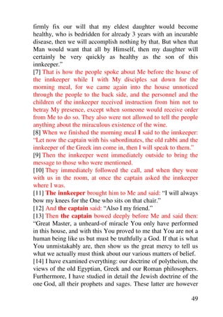 firmly fix our will that my eldest daughter would become
healthy, who is bedridden for already 3 years with an incurable
disease, then we will accomplish nothing by that. But when that
Man would want that all by Himself, then my daughter will
certainly be very quickly as healthy as the son of this
innkeeper.”
[7] That is how the people spoke about Me before the house of
the innkeeper while I with My disciples sat down for the
morning meal, for we came again into the house unnoticed
through the people to the back side, and the personnel and the
children of the innkeeper received instruction from him not to
betray My presence, except when someone would receive order
from Me to do so. They also were not allowed to tell the people
anything about the miraculous existence of the wine.
[8] When we finished the morning meal I said to the innkeeper:
“Let now the captain with his subordinates, the old rabbi and the
innkeeper of the Greek inn come in, then I will speak to them.”
[9] Then the innkeeper went immediately outside to bring the
message to those who were mentioned.
[10] They immediately followed the call, and when they were
with us in the room, at once the captain asked the innkeeper
where I was.
[11] The innkeeper brought him to Me and said: “I will always
bow my knees for the One who sits on that chair.”
[12] And the captain said: “Also I my friend.”
[13] Then the captain bowed deeply before Me and said then:
“Great Master, a unheard-of miracle You only have performed
in this house, and with this You proved to me that You are not a
human being like us but must be truthfully a God. If that is what
You unmistakably are, then show us the great mercy to tell us
what we actually must think about our various matters of belief.
[14] I have examined everything: our doctrine of polytheism, the
views of the old Egyptian, Greek and our Roman philosophers.
Furthermore, I have studied in detail the Jewish doctrine of the
one God, all their prophets and sages. These latter are however

                                                              49
 
