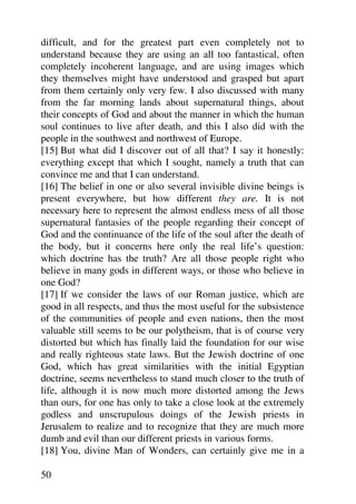 difficult, and for the greatest part even completely not to
understand because they are using an all too fantastical, often
completely incoherent language, and are using images which
they themselves might have understood and grasped but apart
from them certainly only very few. I also discussed with many
from the far morning lands about supernatural things, about
their concepts of God and about the manner in which the human
soul continues to live after death, and this I also did with the
people in the southwest and northwest of Europe.
[15] But what did I discover out of all that? I say it honestly:
everything except that which I sought, namely a truth that can
convince me and that I can understand.
[16] The belief in one or also several invisible divine beings is
present everywhere, but how different they are. It is not
necessary here to represent the almost endless mess of all those
supernatural fantasies of the people regarding their concept of
God and the continuance of the life of the soul after the death of
the body, but it concerns here only the real life’s question:
which doctrine has the truth? Are all those people right who
believe in many gods in different ways, or those who believe in
one God?
[17] If we consider the laws of our Roman justice, which are
good in all respects, and thus the most useful for the subsistence
of the communities of people and even nations, then the most
valuable still seems to be our polytheism, that is of course very
distorted but which has finally laid the foundation for our wise
and really righteous state laws. But the Jewish doctrine of one
God, which has great similarities with the initial Egyptian
doctrine, seems nevertheless to stand much closer to the truth of
life, although it is now much more distorted among the Jews
than ours, for one has only to take a close look at the extremely
godless and unscrupulous doings of the Jewish priests in
Jerusalem to realize and to recognize that they are much more
dumb and evil than our different priests in various forms.
[18] You, divine Man of Wonders, can certainly give me in a

50
 