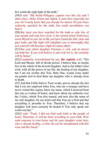 few words the right light of the truth.”
[19] I said: “My friend Pellagius, captain over this city and 3
other cities, Abila, Golan and Aphek. I came here especially for
you, for I surely knew that you already for almost 30 years have
zealously searched for the truth, but could nevertheless not
find it.
[20] But since you have searched for the truth as only few of
your people and rank have done, I, the eternal initial Truth have
come Myself to you. So in Me you have found the full, clear and
pure truth, and My light will enlighten you so thoroughly that
you yourself will become a light for many others.
[21] But your eldest daughter Veronica is sick, and no doctor
can help her. If you will believe it and wish for it, she certainly
will be better.”
[22] Completely overwhelmed by joy, the captain said: “Yes
Lord and Master, full of divine power, I believe that, as maybe
few in the whole of the Jewish kingdom. And as her father I also
wish, with all the power of my life, the healing of my daughter,
but I am not worthy that You, Holy One, would come under
my gentile roof to heal there my daughter who is already close
to death.
[23] And that I fully believe Your words, proves already the fact
that I was not surprised when You, who are a stranger and have
never visited this region, knew my name, which I received from
this city as a token of honor, and knew about my authority over
the 3 cities, which You also named, and now also the name of
my sick daughter, for my mind said that You are a God and that
everything is possible to You. Therefore, I believe that my
daughter will most certainly be healed if You only speak one
word over her.”
[24] I said: “Truly, I did not find such faith in the people of
Israel. Therefore, it will be done according to your faith. Now
send someone to your house and let your daughter come here,
who is already healthy, so that she can be strengthened with this
wine and this bread.”

                                                                51
 