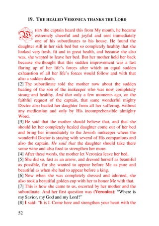 19. THE HEALED VERONICA THANKS THE LORD


W        HEN    the captain heard this from My mouth, he became
          extremely cheerful and joyful and sent immediately
          one of his subordinates to his house. He found the
daughter still in her sick bed but so completely healthy that she
looked very fresh, fit and in great health, and because she also
was, she wanted to leave her bed. But her mother held her back
because she thought that this sudden improvement was a last
flaring up of her life’s forces after which an equal sudden
exhaustion of all her life’s forces would follow and with that
also a sudden death.
[2] The subordinate told the mother now about the sudden
healing of the son of the innkeeper who was now completely
strong and healthy. And that only a few moments ago, on the
faithful request of the captain, that same wonderful mighty
Doctor also healed her daughter from all her suffering, without
any medication and only by His incomprehensible almighty
Word.
[3] He said that the mother should believe that, and that she
should let her completely healed daughter come out of her bed
and bring her immediately to the Jewish innkeeper where the
wonderful Doctor is staying with several of His companions and
also the captain. He said that the daughter should take there
some wine and also food to strengthen her more.
[4] After these words, the mother let Veronica leave her bed.
[5] She did so, fast as an arrow, and dressed herself as beautiful
as possible, for she wanted to appear before Me as pure and
beautiful as when she had to appear before a king.
[6] Now when she was completely dressed and adorned, she
also took a beautiful golden cup with her to honor Me with that.
[7] This is how she came to us, escorted by her mother and the
subordinate. And her first question was (Veronica): “Where is
my Savior, my God and my Lord?”
[8] I said: “It is I. Come here and strengthen your heart with the

52
 