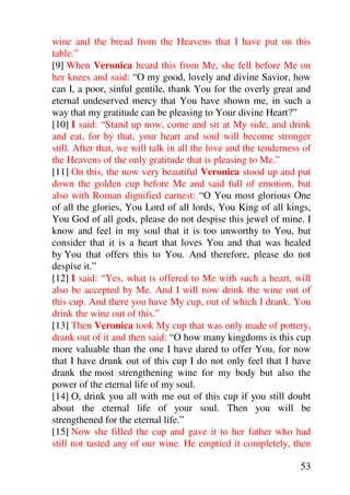 wine and the bread from the Heavens that I have put on this
table.”
[9] When Veronica heard this from Me, she fell before Me on
her knees and said: “O my good, lovely and divine Savior, how
can I, a poor, sinful gentile, thank You for the overly great and
eternal undeserved mercy that You have shown me, in such a
way that my gratitude can be pleasing to Your divine Heart?”
[10] I said: “Stand up now, come and sit at My side, and drink
and eat, for by that, your heart and soul will become stronger
still. After that, we will talk in all the love and the tenderness of
the Heavens of the only gratitude that is pleasing to Me.”
[11] On this, the now very beautiful Veronica stood up and put
down the golden cup before Me and said full of emotion, but
also with Roman dignified earnest: “O You most glorious One
of all the glories, You Lord of all lords, You King of all kings,
You God of all gods, please do not despise this jewel of mine. I
know and feel in my soul that it is too unworthy to You, but
consider that it is a heart that loves You and that was healed
by You that offers this to You. And therefore, please do not
despise it.”
[12] I said: “Yes, what is offered to Me with such a heart, will
also be accepted by Me. And I will now drink the wine out of
this cup. And there you have My cup, out of which I drank. You
drink the wine out of this.”
[13] Then Veronica took My cup that was only made of pottery,
drank out of it and then said: “O how many kingdoms is this cup
more valuable than the one I have dared to offer You, for now
that I have drunk out of this cup I do not only feel that I have
drank the most strengthening wine for my body but also the
power of the eternal life of my soul.
[14] O, drink you all with me out of this cup if you still doubt
about the eternal life of your soul. Then you will be
strengthened for the eternal life.”
[15] Now she filled the cup and gave it to her father who had
still not tasted any of our wine. He emptied it completely, then

                                                                  53
 