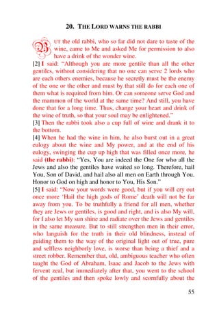 20. THE LORD WARNS THE RABBI


B        UT   the old rabbi, who so far did not dare to taste of the
          wine, came to Me and asked Me for permission to also
          have a drink of the wonder wine.
[2] I said: “Although you are more gentile than all the other
gentiles, without considering that no one can serve 2 lords who
are each others enemies, because he secretly must be the enemy
of the one or the other and must by that still do for each one of
them what is required from him. Or can someone serve God and
the mammon of the world at the same time? And still, you have
done that for a long time. Thus, change your heart and drink of
the wine of truth, so that your soul may be enlightened.”
[3] Then the rabbi took also a cup full of wine and drank it to
the bottom.
[4] When he had the wine in him, he also burst out in a great
eulogy about the wine and My power, and at the end of his
eulogy, swinging the cup up high that was filled once more, he
said (the rabbi): “Yes, You are indeed the One for who all the
Jews and also the gentiles have waited so long. Therefore, hail
You, Son of David, and hail also all men on Earth through You.
Honor to God on high and honor to You, His Son.”
[5] I said: “Now your words were good, but if you will cry out
once more ‘Hail the high gods of Rome’ death will not be far
away from you. To be truthfully a friend for all men, whether
they are Jews or gentiles, is good and right, and is also My will,
for I also let My sun shine and radiate over the Jews and gentiles
in the same measure. But to still strengthen men in their error,
who languish for the truth in their old blindness, instead of
guiding them to the way of the original light out of true, pure
and selfless neighborly love, is worse than being a thief and a
street robber. Remember that, old, ambiguous teacher who often
taught the God of Abraham, Isaac and Jacob to the Jews with
fervent zeal, but immediately after that, you went to the school
of the gentiles and then spoke lowly and scornfully about the

                                                                 55
 