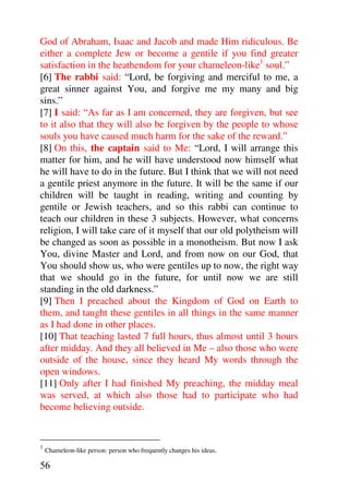 God of Abraham, Isaac and Jacob and made Him ridiculous. Be
either a complete Jew or become a gentile if you find greater
satisfaction in the heathendom for your chameleon-like1 soul.”
[6] The rabbi said: “Lord, be forgiving and merciful to me, a
great sinner against You, and forgive me my many and big
sins.”
[7] I said: “As far as I am concerned, they are forgiven, but see
to it also that they will also be forgiven by the people to whose
souls you have caused much harm for the sake of the reward.”
[8] On this, the captain said to Me: “Lord, I will arrange this
matter for him, and he will have understood now himself what
he will have to do in the future. But I think that we will not need
a gentile priest anymore in the future. It will be the same if our
children will be taught in reading, writing and counting by
gentile or Jewish teachers, and so this rabbi can continue to
teach our children in these 3 subjects. However, what concerns
religion, I will take care of it myself that our old polytheism will
be changed as soon as possible in a monotheism. But now I ask
You, divine Master and Lord, and from now on our God, that
You should show us, who were gentiles up to now, the right way
that we should go in the future, for until now we are still
standing in the old darkness.”
[9] Then I preached about the Kingdom of God on Earth to
them, and taught these gentiles in all things in the same manner
as I had done in other places.
[10] That teaching lasted 7 full hours, thus almost until 3 hours
after midday. And they all believed in Me – also those who were
outside of the house, since they heard My words through the
open windows.
[11] Only after I had finished My preaching, the midday meal
was served, at which also those had to participate who had
become believing outside.


1
    Chameleon-like person: person who frequently changes his ideas.

56
 
