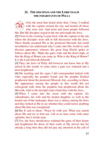 21. THE DISCIPLES AND THE LORD TEACH
              THE INHABITANTS OF PELLA



A        FTER    the meal that lasted more than 1 hour, I walked
           with the captain around the city and healed all those
           who were sick. And more and more people followed
Me. But My disciples stayed in the inn and taught the Jews.
[2] Close to the evening I came back with the captain to the inn
where the disciples were still in full discussion with the Jews.
These finally accepted Me as the promised Messiah, but could
nevertheless not understand why I came into this world in such
discreet appearance whereas the great king David spoke as
follows about Me: ‘Make the gates wide and the doors high, so
that the King of Honor can come in. Who is the King of Honor?
It is the Lord Jehovah Zebaoth.’
[3] They, the Jews of Pella, did however not know that at My
arrival in this world, in some cities a gate was widened and a
door heightened.
[4] My teaching and the signs I did corresponded indeed with
what especially the prophet Isaiah and the prophet Ezekiel
prophesied about the promised Messiah, but, according to them,
My appearance among the people in this world did not
correspond with what the prophets had prophesied about the
Messiah. And so the disciples had a hard time with the Jews.
[5] When I came into the room with the captain, his
subordinates, his wife and his healed daughter, as well as the
healed son of the innkeeper, there was a silence among the Jews
and they looked at Me to see whether they could notice anything
about Me that was exceptional.
[6] But I said to them: “Peace be with you. What you search
about Me and try to find out, will at no time come with outer
splendor, but is inside man.
[7] Yes, the Jews should have widened the gates of their hearts
and heightened the doors of their souls at My arrival, but for
already a long time they did not pay any attention at the call of

                                                              57
 